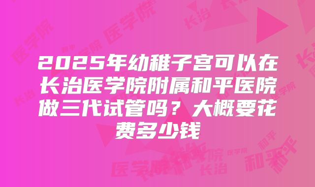2025年幼稚子宫可以在长治医学院附属和平医院做三代试管吗？大概要花费多少钱