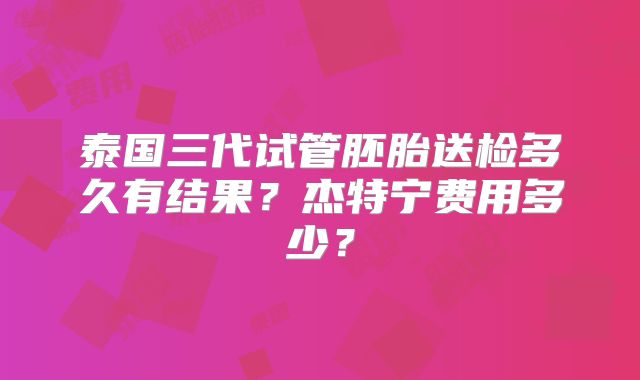 泰国三代试管胚胎送检多久有结果？杰特宁费用多少？