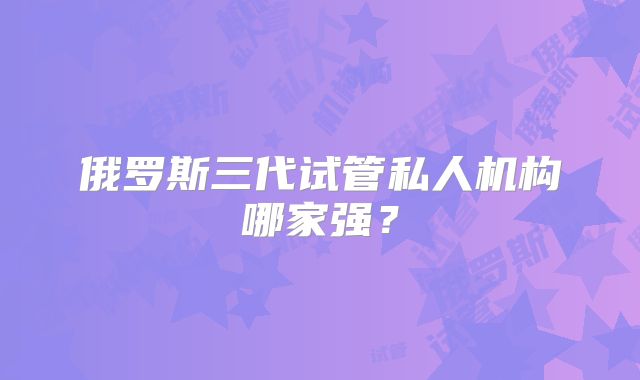 俄罗斯三代试管私人机构哪家强?