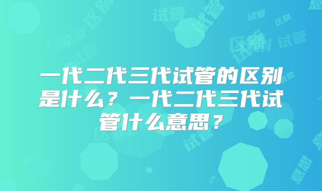 一代二代三代试管的区别是什么？一代二代三代试管什么意思？