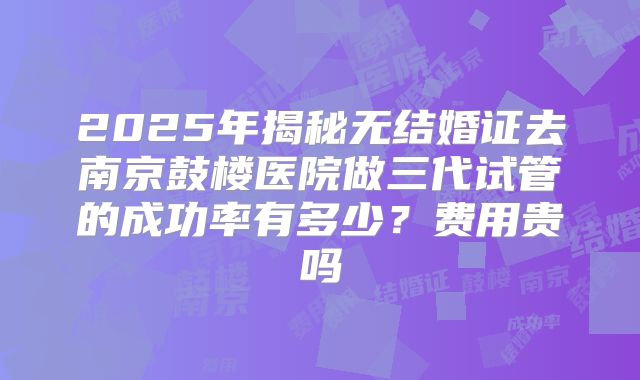2025年揭秘无结婚证去南京鼓楼医院做三代试管的成功率有多少？费用贵吗