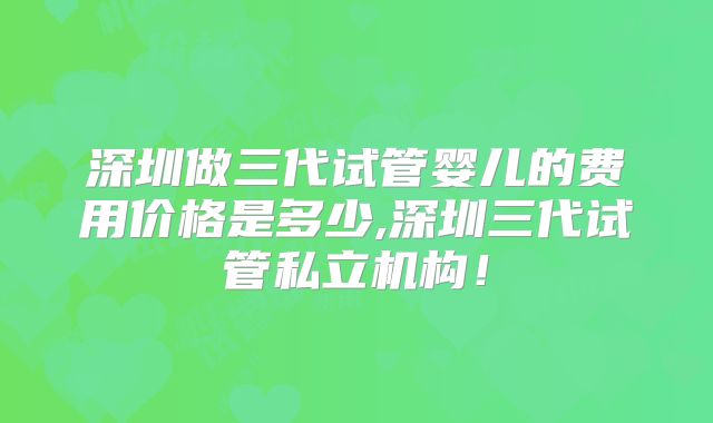 深圳做三代试管婴儿的费用价格是多少,深圳三代试管私立机构!
