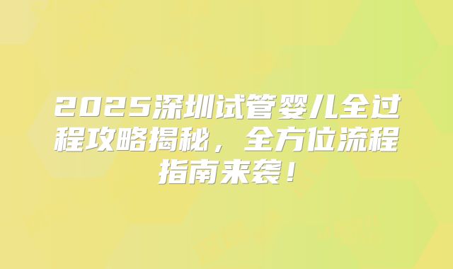 2025深圳试管婴儿全过程攻略揭秘，全方位流程指南来袭！