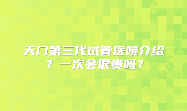 天门第三代试管医院介绍？一次会很贵吗？
