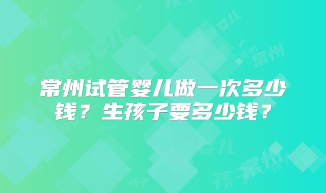 常州试管婴儿做一次多少钱？生孩子要多少钱？