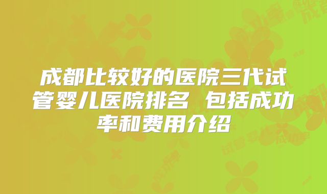 成都比较好的医院三代试管婴儿医院排名 包括成功率和费用介绍