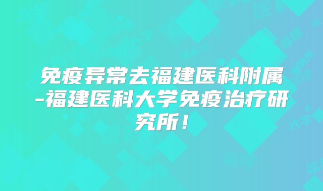 免疫异常去福建医科附属-福建医科大学免疫治疗研究所!