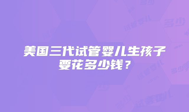 美国三代试管婴儿生孩子要花多少钱？