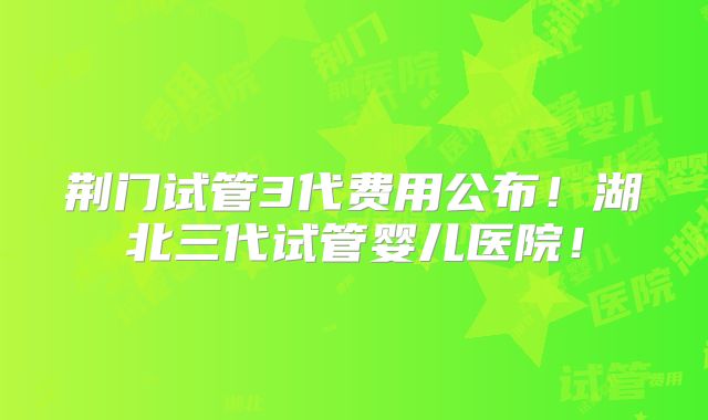 荆门试管3代费用公布!湖北三代试管婴儿医院!