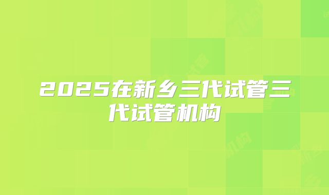 2025在新乡三代试管三代试管机构