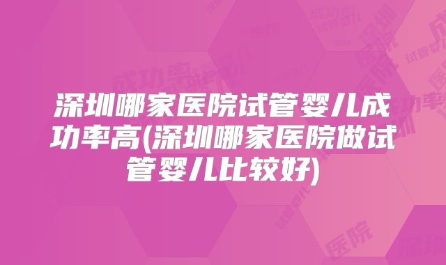 深圳哪家医院试管婴儿成功率高(深圳哪家医院做试管婴儿比较好)