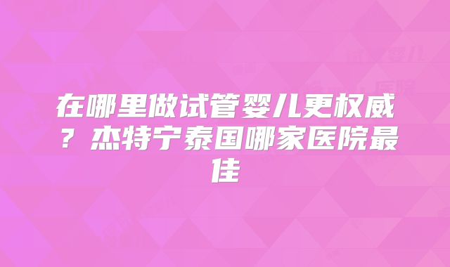 在哪里做试管婴儿更权威?杰特宁泰国哪家医院最佳