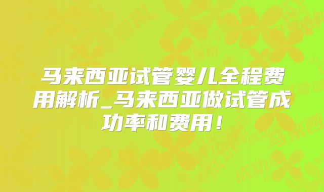 马来西亚试管婴儿全程费用解析_马来西亚做试管成功率和费用！