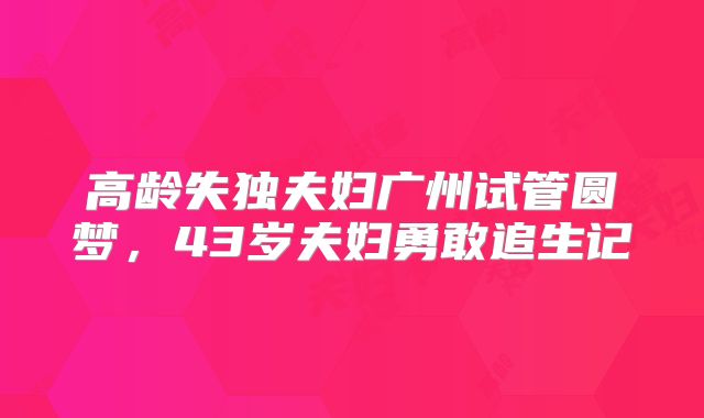 高龄失独夫妇广州试管圆梦,43岁夫妇勇敢追生记
