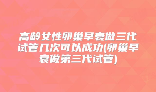 高龄女性卵巢早衰做三代试管几次可以成功(卵巢早衰做第三代试管)