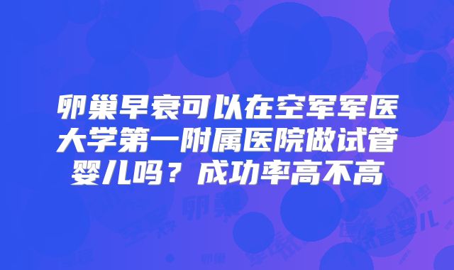 卵巢早衰可以在空军军医大学第一附属医院做试管婴儿吗？成功率高不高