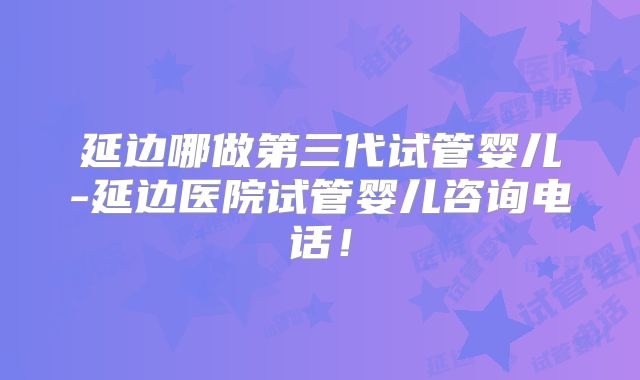 延边哪做第三代试管婴儿-延边医院试管婴儿咨询电话！