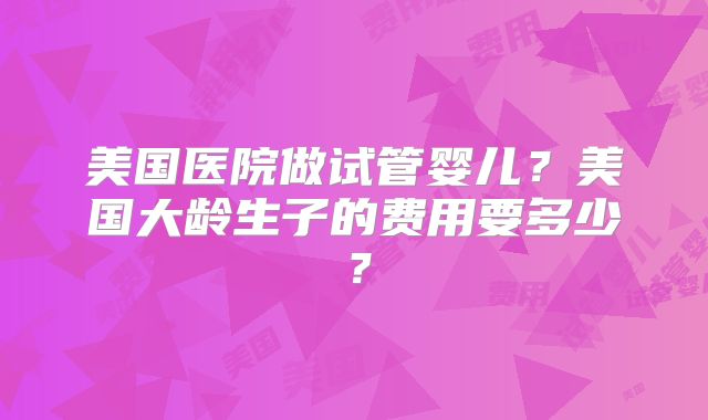 美国医院做试管婴儿？美国大龄生子的费用要多少？