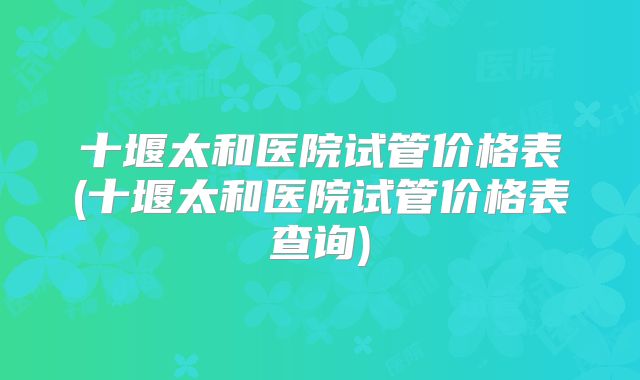 十堰太和医院试管价格表(十堰太和医院试管价格表查询)