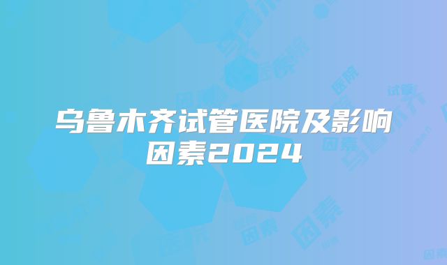 乌鲁木齐试管医院及影响因素2024