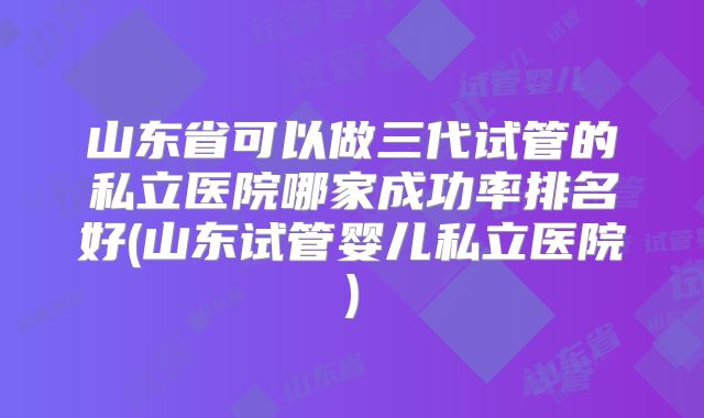 山东省可以做三代试管的私立医院哪家成功率排名好(山东试管婴儿私立医院)