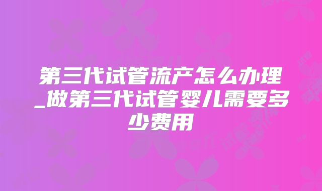 第三代试管流产怎么办理_做第三代试管婴儿需要多少费用
