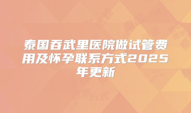 泰国吞武里医院做试管费用及怀孕联系方式2025年更新