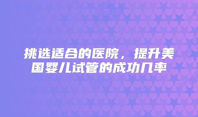 挑选适合的医院，提升美国婴儿试管的成功几率