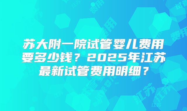 苏大附一院试管婴儿费用要多少钱？2025年江苏最新试管费用明细？