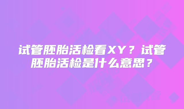 试管胚胎活检看XY?试管胚胎活检是什么意思?