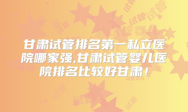甘肃试管排名第一私立医院哪家强,甘肃试管婴儿医院排名比较好甘肃!