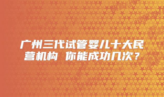 广州三代试管婴儿十大民营机构 你能成功几次?