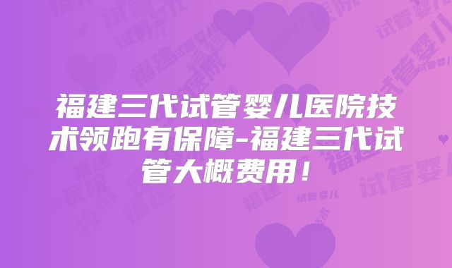 福建三代试管婴儿医院技术领跑有保障-福建三代试管大概费用!