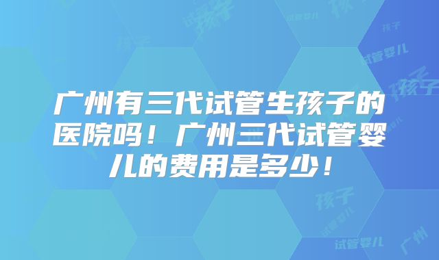 广州有三代试管生孩子的医院吗！广州三代试管婴儿的费用是多少！