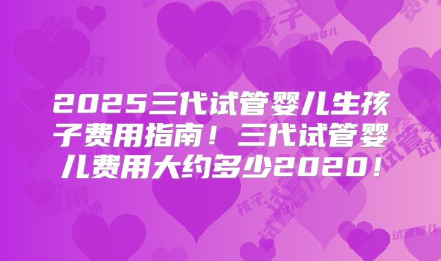 2025三代试管婴儿生孩子费用指南！三代试管婴儿费用大约多少2020！