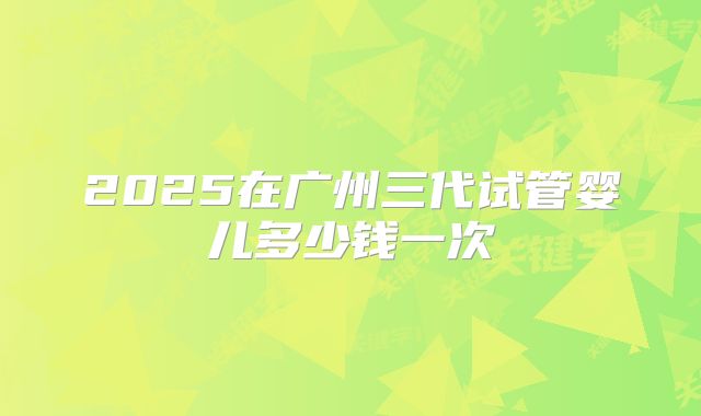 2025在广州三代试管婴儿多少钱一次