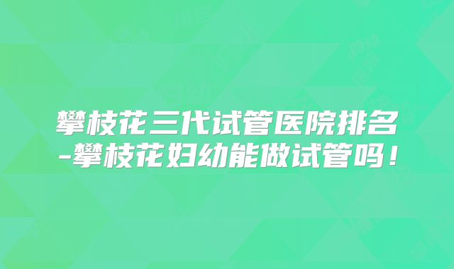 攀枝花三代试管医院排名-攀枝花妇幼能做试管吗!