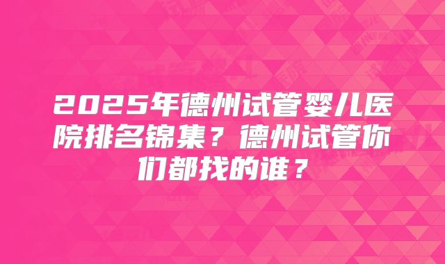 2025年德州试管婴儿医院排名锦集?德州试管你们都找的谁?