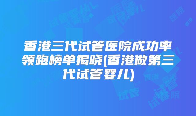 香港三代试管医院成功率领跑榜单揭晓(香港做第三代试管婴儿)