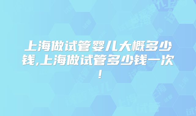 上海做试管婴儿大概多少钱,上海做试管多少钱一次!