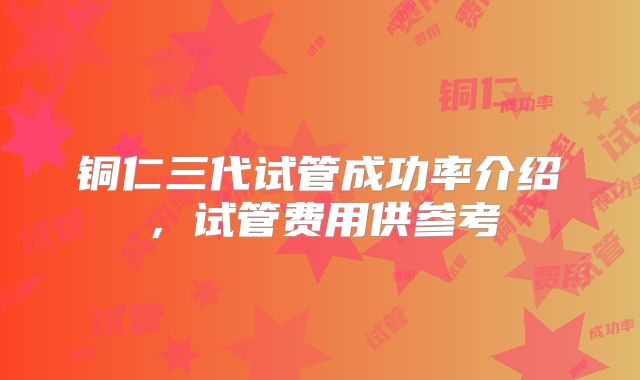铜仁三代试管成功率介绍,试管费用供参考