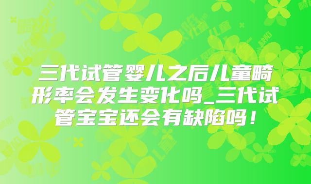 三代试管婴儿之后儿童畸形率会发生变化吗_三代试管宝宝还会有缺陷吗！