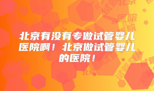 北京有没有专做试管婴儿医院啊！北京做试管婴儿的医院！