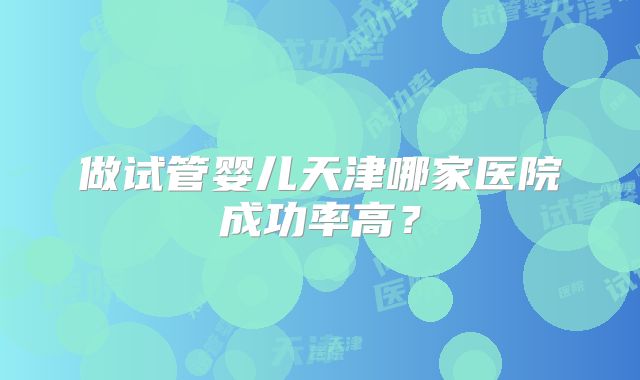 做试管婴儿天津哪家医院成功率高？