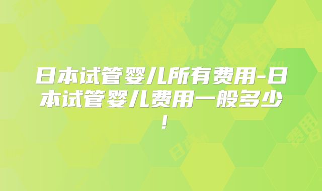 日本试管婴儿所有费用-日本试管婴儿费用一般多少!
