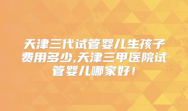 天津三代试管婴儿生孩子费用多少,天津三甲医院试管婴儿哪家好!