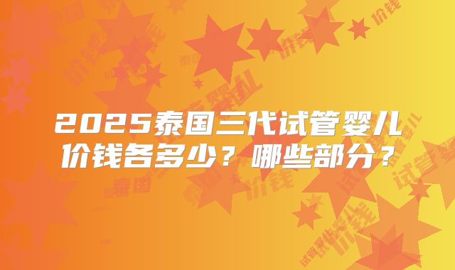2025泰国三代试管婴儿价钱各多少？哪些部分？