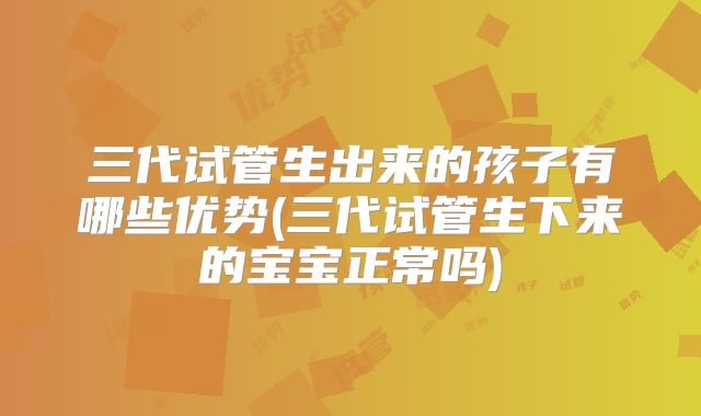 三代试管生出来的孩子有哪些优势(三代试管生下来的宝宝正常吗)