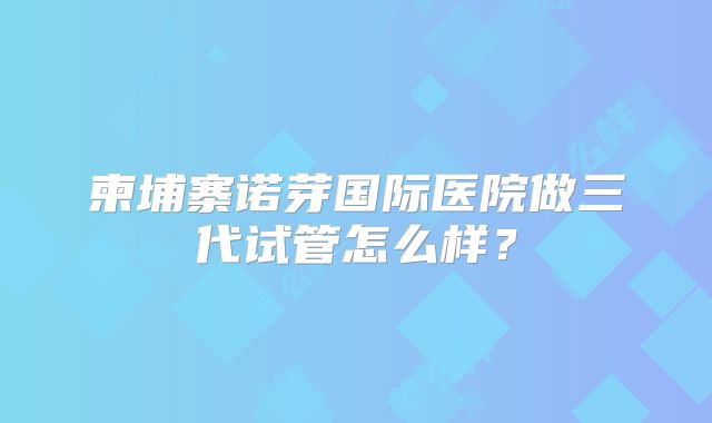 柬埔寨诺芽国际医院做三代试管怎么样？
