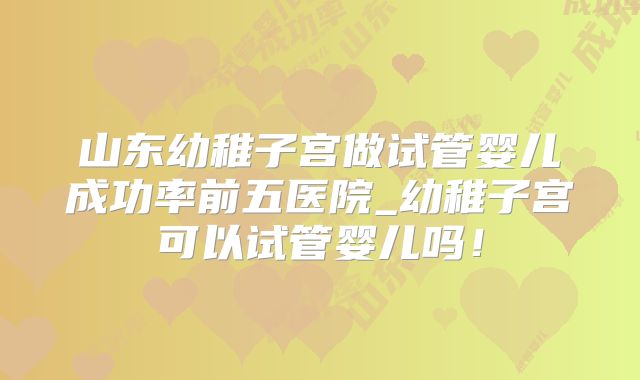 山东幼稚子宫做试管婴儿成功率前五医院_幼稚子宫可以试管婴儿吗！
